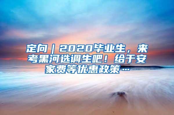 定向｜2020毕业生，来考黑河选调生吧！给于安家费等优惠政策…