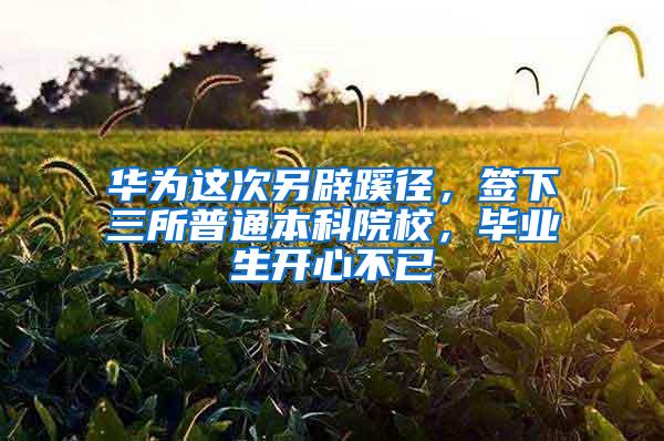 华为这次另辟蹊径，签下三所普通本科院校，毕业生开心不已
