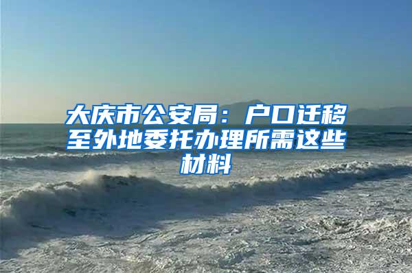 大庆市公安局：户口迁移至外地委托办理所需这些材料