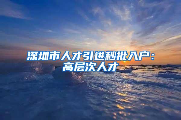 深圳市人才引进秒批入户：高层次人才