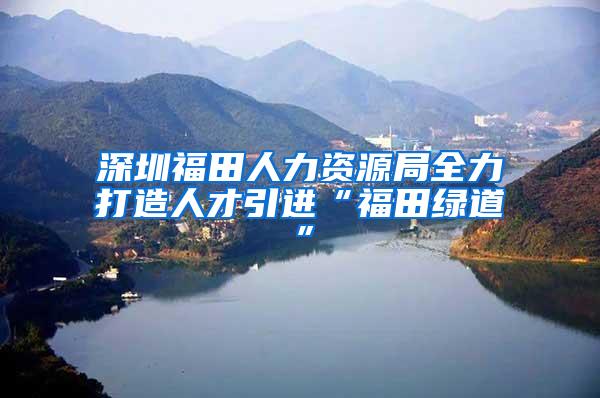 深圳福田人力资源局全力打造人才引进“福田绿道”