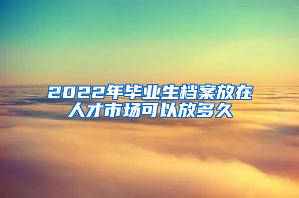 2022年毕业生档案放在人才市场可以放多久