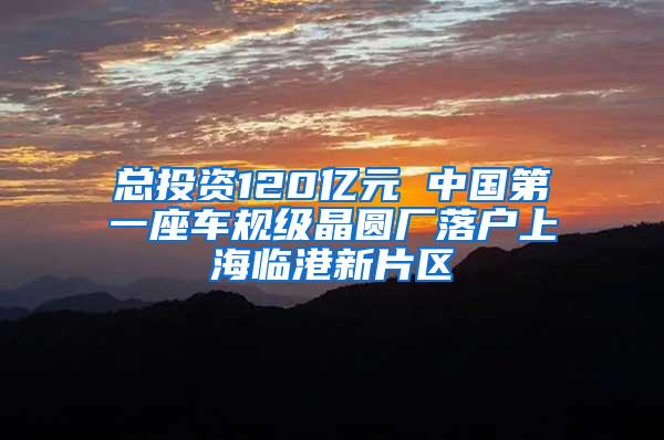 总投资120亿元 中国第一座车规级晶圆厂落户上海临港新片区