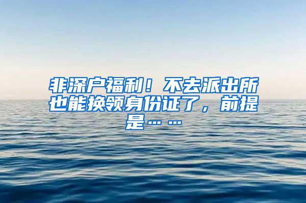 非深户福利！不去派出所也能换领身份证了，前提是……