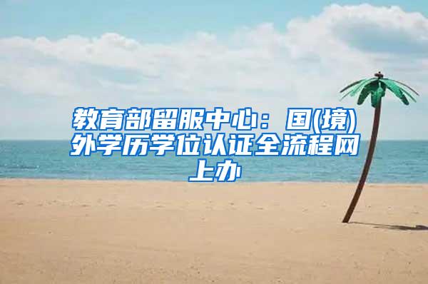 教育部留服中心：国(境)外学历学位认证全流程网上办