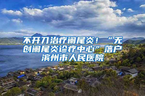 不开刀治疗阑尾炎！“无创阑尾炎诊疗中心”落户滨州市人民医院