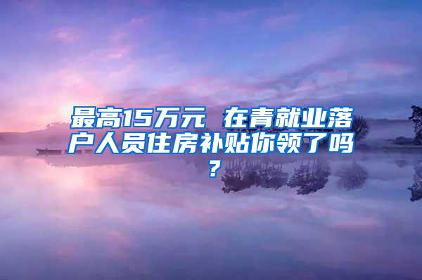 最高15万元 在青就业落户人员住房补贴你领了吗？