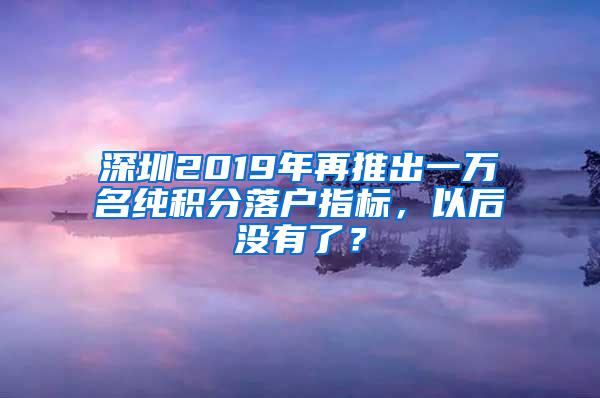 深圳2019年再推出一万名纯积分落户指标，以后没有了？