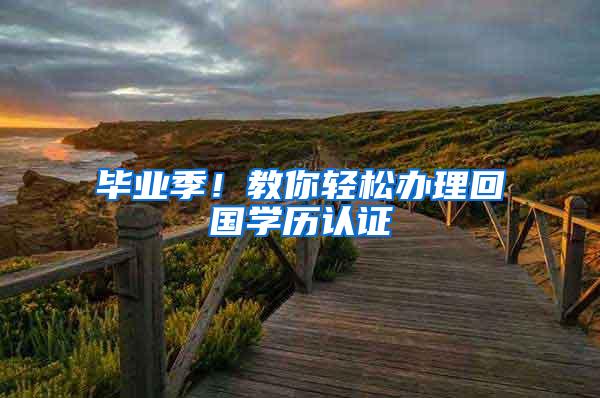 毕业季！教你轻松办理回国学历认证