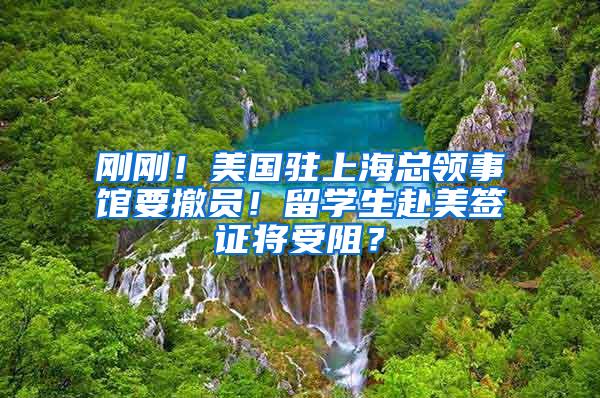 刚刚！美国驻上海总领事馆要撤员！留学生赴美签证将受阻？