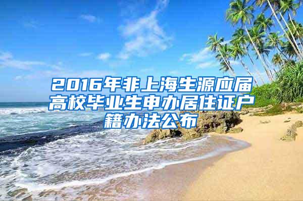 2016年非上海生源应届高校毕业生申办居住证户籍办法公布