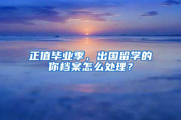 正值毕业季，出国留学的你档案怎么处理？
