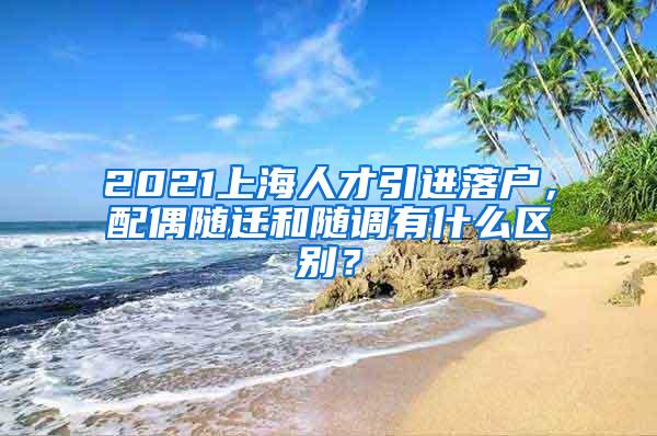 2021上海人才引进落户，配偶随迁和随调有什么区别？