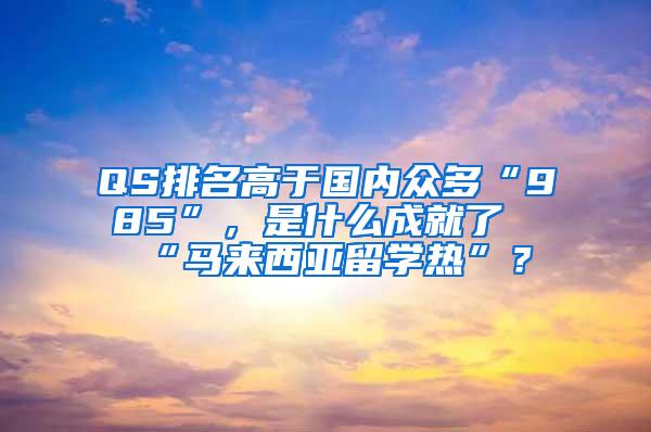 QS排名高于国内众多“985”，是什么成就了“马来西亚留学热”？