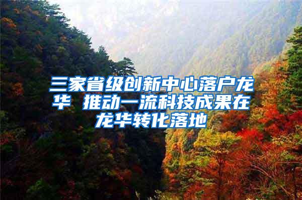 三家省级创新中心落户龙华 推动一流科技成果在龙华转化落地
