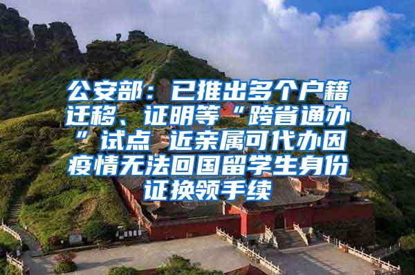 公安部：已推出多个户籍迁移、证明等“跨省通办”试点 近亲属可代办因疫情无法回国留学生身份证换领手续