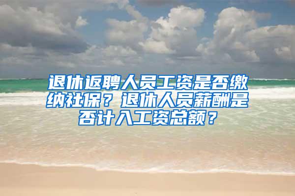 退休返聘人员工资是否缴纳社保？退休人员薪酬是否计入工资总额？