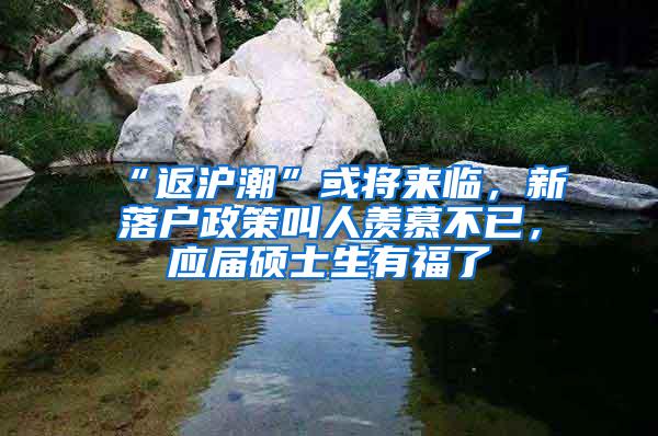 “返沪潮”或将来临，新落户政策叫人羡慕不已，应届硕士生有福了