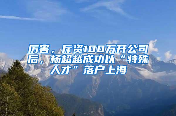 厉害，斥资100万开公司后，杨超越成功以“特殊人才”落户上海