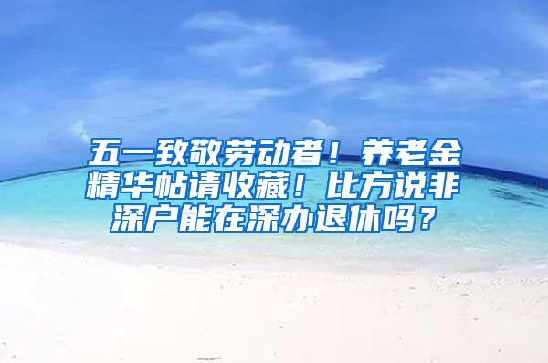 五一致敬劳动者！养老金精华帖请收藏！比方说非深户能在深办退休吗？