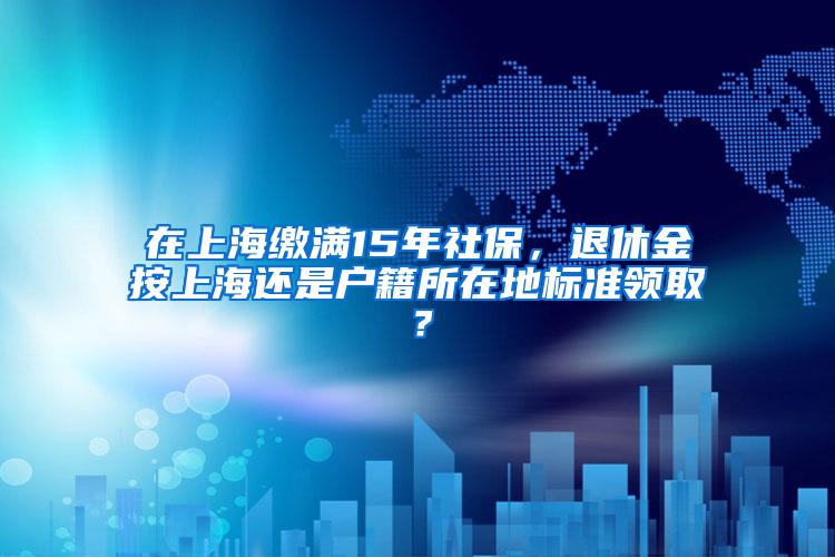在上海缴满15年社保，退休金按上海还是户籍所在地标准领取？