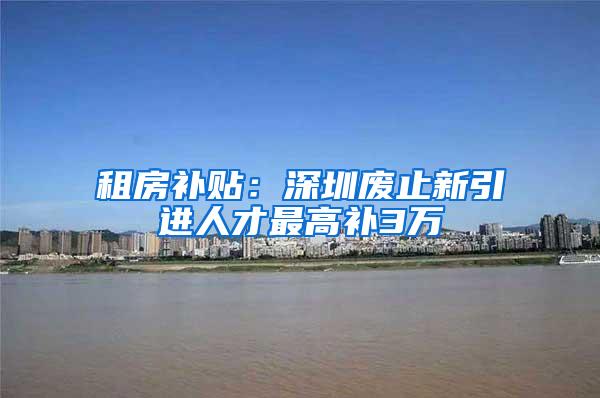 租房补贴：深圳废止新引进人才最高补3万