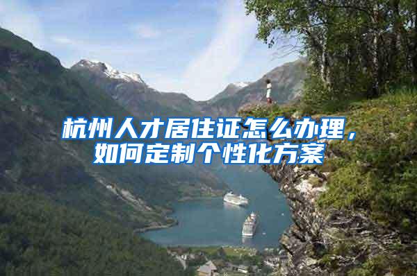 杭州人才居住证怎么办理，如何定制个性化方案