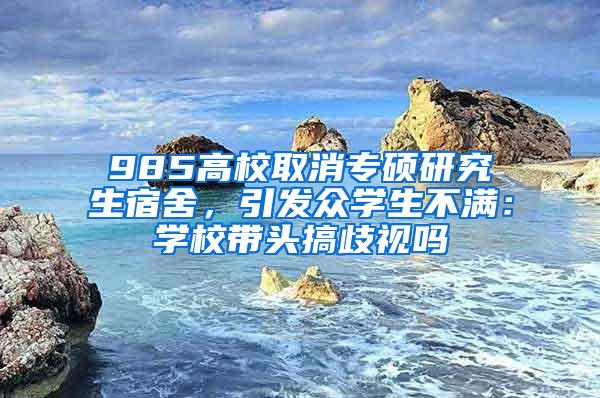985高校取消专硕研究生宿舍，引发众学生不满：学校带头搞歧视吗