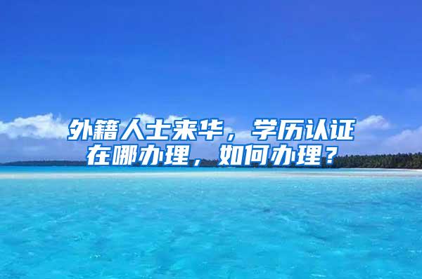 外籍人士来华，学历认证在哪办理，如何办理？