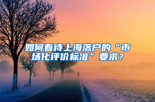 如何看待上海落户的“市场化评价标准”要求？
