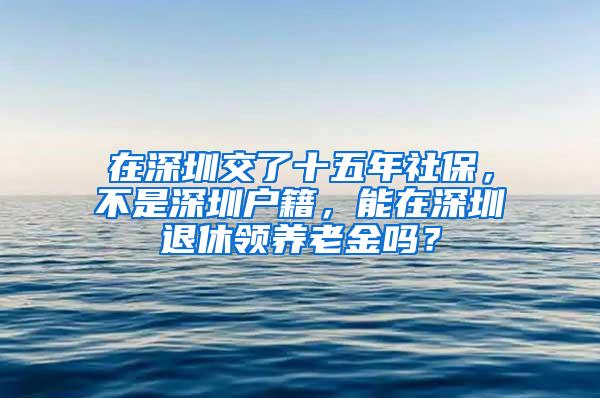 在深圳交了十五年社保，不是深圳户籍，能在深圳退休领养老金吗？