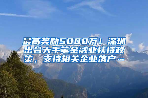 最高奖励5000万！深圳出台大手笔金融业扶持政策，支持相关企业落户…