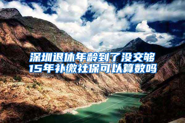 深圳退休年龄到了没交够15年补缴社保可以算数吗