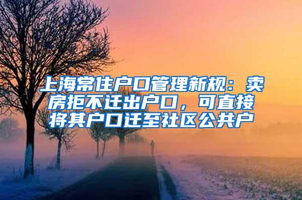上海常住户口管理新规：卖房拒不迁出户口，可直接将其户口迁至社区公共户