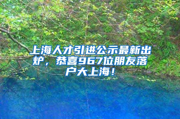 上海人才引进公示最新出炉，恭喜967位朋友落户大上海！