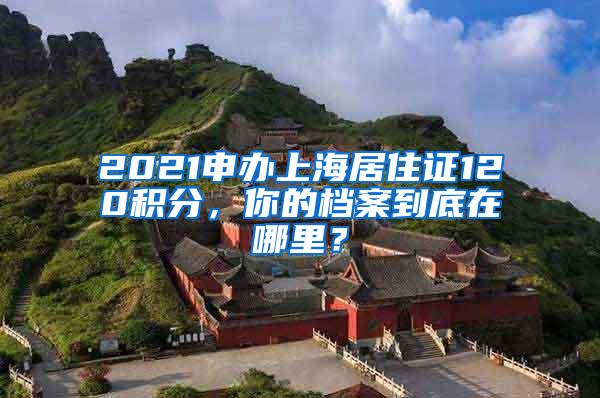 2021申办上海居住证120积分，你的档案到底在哪里？