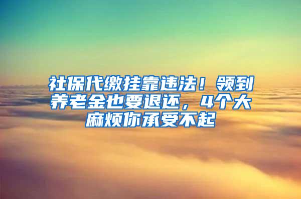 社保代缴挂靠违法！领到养老金也要退还，4个大麻烦你承受不起