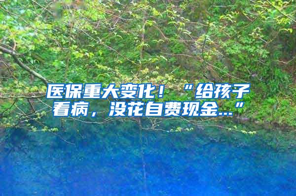 医保重大变化！“给孩子看病，没花自费现金...”