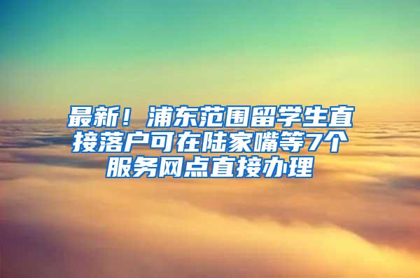 最新！浦东范围留学生直接落户可在陆家嘴等7个服务网点直接办理