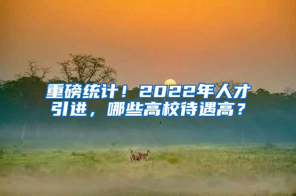 重磅统计！2022年人才引进，哪些高校待遇高？