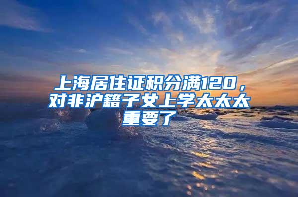 上海居住证积分满120，对非沪籍子女上学太太太重要了