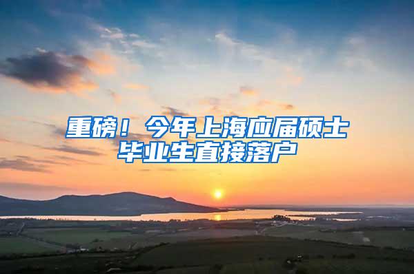重磅！今年上海应届硕士毕业生直接落户