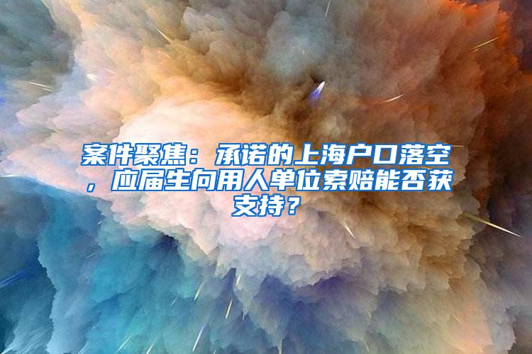 案件聚焦：承诺的上海户口落空，应届生向用人单位索赔能否获支持？
