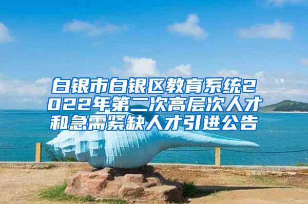 白银市白银区教育系统2022年第二次高层次人才和急需紧缺人才引进公告