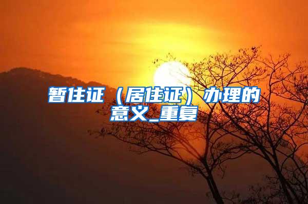 暂住证（居住证）办理的意义_重复
