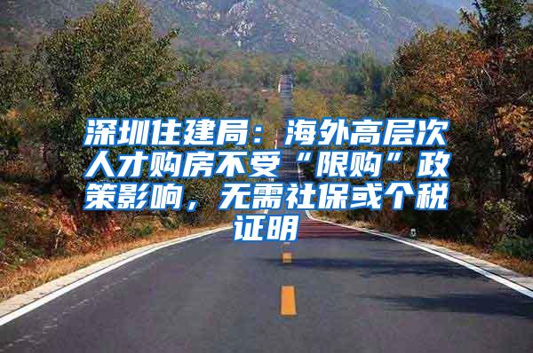 深圳住建局：海外高层次人才购房不受“限购”政策影响，无需社保或个税证明