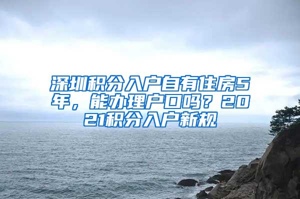 深圳积分入户自有住房5年，能办理户口吗？2021积分入户新规