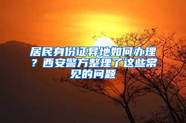 居民身份证异地如何办理？西安警方整理了这些常见的问题