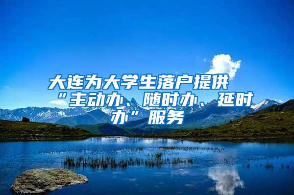 大连为大学生落户提供“主动办、随时办、延时办”服务
