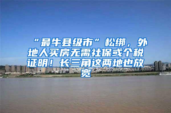 “最牛县级市”松绑，外地人买房无需社保或个税证明！长三角这两地也放宽